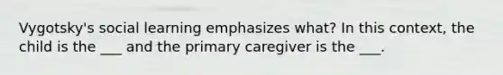 Vygotsky's social learning emphasizes what? In this context, the child is the ___ and the primary caregiver is the ___.