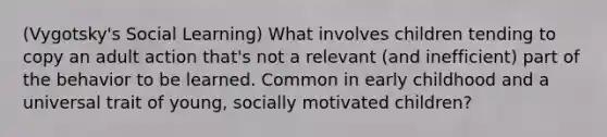 (Vygotsky's Social Learning) What involves children tending to copy an adult action that's not a relevant (and inefficient) part of the behavior to be learned. Common in early childhood and a universal trait of young, socially motivated children?