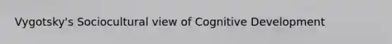 Vygotsky's Sociocultural view of Cognitive Development