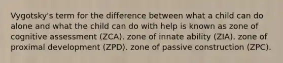 Vygotsky's term for the difference between what a child can do alone and what the child can do with help is known as zone of cognitive assessment (ZCA). zone of innate ability (ZIA). zone of proximal development (ZPD). zone of passive construction (ZPC).