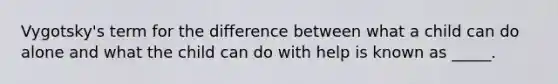 Vygotsky's term for the difference between what a child can do alone and what the child can do with help is known as _____.