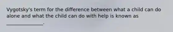 Vygotsky's term for the difference between what a child can do alone and what the child can do with help is known as _______________.