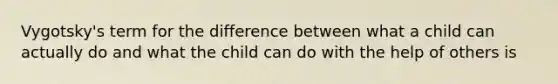 Vygotsky's term for the difference between what a child can actually do and what the child can do with the help of others is