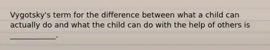 Vygotsky's term for the difference between what a child can actually do and what the child can do with the help of others is ____________.