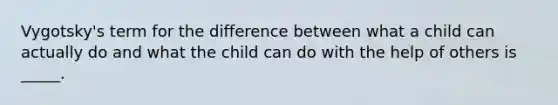 Vygotsky's term for the difference between what a child can actually do and what the child can do with the help of others is _____.