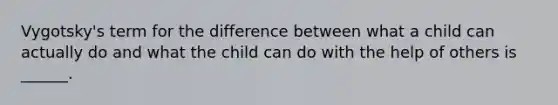 Vygotsky's term for the difference between what a child can actually do and what the child can do with the help of others is ______.