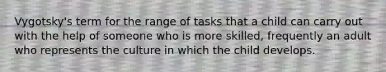 Vygotsky's term for the range of tasks that a child can carry out with the help of someone who is more skilled, frequently an adult who represents the culture in which the child develops.