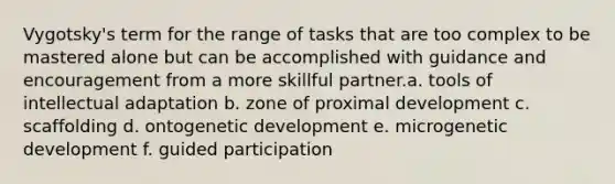 Vygotsky's term for the range of tasks that are too complex to be mastered alone but can be accomplished with guidance and encouragement from a more skillful partner.a. tools of intellectual adaptation b. zone of proximal development c. scaffolding d. ontogenetic development e. microgenetic development f. guided participation