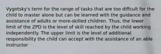 Vygotsky's term for the range of tasks that are too diffcult for the child to master alone but can be learned with the guidance and assistance of adults or more-skilled children. Thus, the lower limit of the ZPD is the level of skill reached by the child working independently. The upper limit is the level of additional responsibility the child can accept with the assistance of an able instructor