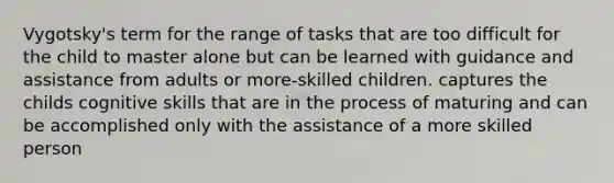 Vygotsky's term for the range of tasks that are too difficult for the child to master alone but can be learned with guidance and assistance from adults or more-skilled children. captures the childs cognitive skills that are in the process of maturing and can be accomplished only with the assistance of a more skilled person