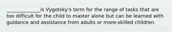 ______________is Vygotsky's term for the range of tasks that are too difficult for the child to master alone but can be learned with guidance and assistance from adults or more-skilled children.