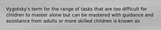 Vygotsky's term for the range of tasks that are too difficult for children to master alone but can be mastered with guidance and assistance from adults or more skilled children is known as