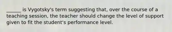 ______ is Vygotsky's term suggesting that, over the course of a teaching session, the teacher should change the level of support given to fit the student's performance level.