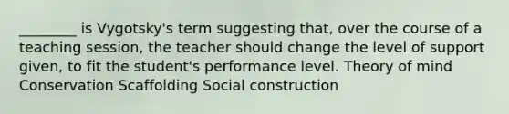 ________ is Vygotsky's term suggesting that, over the course of a teaching session, the teacher should change the level of support given, to fit the student's performance level. Theory of mind Conservation Scaffolding Social construction