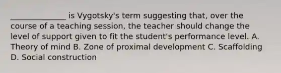 ______________ is Vygotsky's term suggesting that, over the course of a teaching session, the teacher should change the level of support given to fit the student's performance level. A. Theory of mind B. Zone of proximal development C. Scaffolding D. Social construction