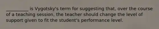 __________ is Vygotsky's term for suggesting that, over the course of a teaching session, the teacher should change the level of support given to fit the student's performance level.