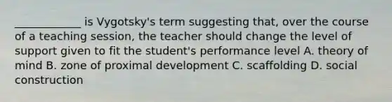 ____________ is Vygotsky's term suggesting that, over the course of a teaching session, the teacher should change the level of support given to fit the student's performance level A. theory of mind B. zone of proximal development C. scaffolding D. social construction