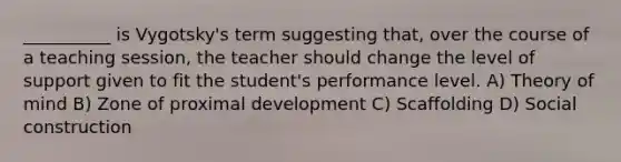 __________ is Vygotsky's term suggesting that, over the course of a teaching session, the teacher should change the level of support given to fit the student's performance level. A) Theory of mind B) Zone of proximal development C) Scaffolding D) Social construction