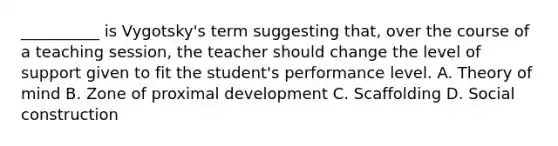 __________ is Vygotsky's term suggesting that, over the course of a teaching session, the teacher should change the level of support given to fit the student's performance level. A. Theory of mind B. Zone of proximal development C. Scaffolding D. Social construction