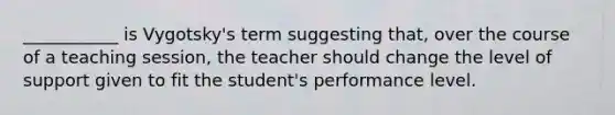 ___________ is Vygotsky's term suggesting that, over the course of a teaching session, the teacher should change the level of support given to fit the student's performance level.