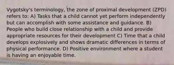 Vygotsky's terminology, the zone of proximal development (ZPD) refers to: A) Tasks that a child cannot yet perform independently but can accomplish with some assistance and guidance. B) People who build close relationship with a child and provide appropriate resources for their development C) Time that a child develops explosively and shows dramatic differences in terms of physical performance. D) Positive environment where a student is having an enjoyable time.