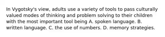 In Vygotsky's view, adults use a variety of tools to pass culturally valued modes of thinking and problem solving to their children with the most important tool being A. spoken language. B. written language. C. the use of numbers. D. memory strategies.