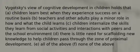 Vygotsky's view of cognitive development in children holds that (a) children learn best when they experience success on a routine basis (b) teachers and other adults play a minor role in how and what the child learns (c) children internalize the skills they learn from social activities and interactions with peers and the school environment (d) there is little need for scaffolding new knowledge to help children pass through the zone of proximal development. (e) all of the above (f) none of the above