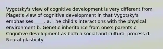 Vygotsky's view of cognitive development is very different from Piaget's view of cognitive development in that Vygotsky's emphasises ____. a. The child's interactions with the physical environment b. Genetic inheritance from one's parents c. Cognitive development as both a social and cultural process d. Neural plasticity