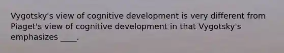 Vygotsky's view of cognitive development is very different from Piaget's view of cognitive development in that Vygotsky's emphasizes ____.