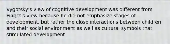 Vygotsky's view of cognitive development was different from Piaget's view because he did not emphasize stages of development, but rather the close interactions between children and their social environment as well as cultural symbols that stimulated development.