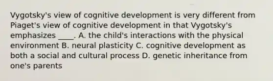 Vygotsky's view of cognitive development is very different from Piaget's view of cognitive development in that Vygotsky's emphasizes ____. A. the child's interactions with the physical environment B. neural plasticity C. cognitive development as both a social and cultural process D. genetic inheritance from one's parents