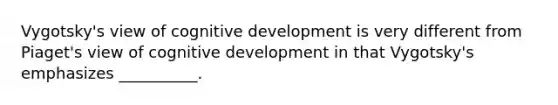 Vygotsky's view of cognitive development is very different from Piaget's view of cognitive development in that Vygotsky's emphasizes __________.