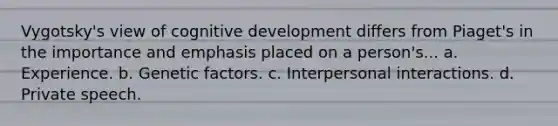 Vygotsky's view of cognitive development differs from Piaget's in the importance and emphasis placed on a person's... a. Experience. b. Genetic factors. c. Interpersonal interactions. d. Private speech.