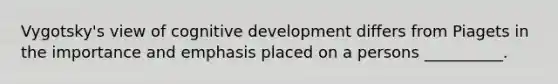 Vygotsky's view of cognitive development differs from Piagets in the importance and emphasis placed on a persons __________.