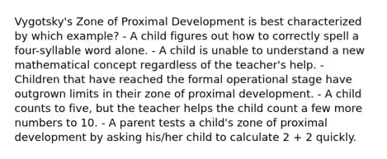 Vygotsky's Zone of Proximal Development is best characterized by which example? - A child figures out how to correctly spell a four-syllable word alone. - A child is unable to understand a new mathematical concept regardless of the teacher's help. - Children that have reached the formal operational stage have outgrown limits in their zone of proximal development. - A child counts to five, but the teacher helps the child count a few more numbers to 10. - A parent tests a child's zone of proximal development by asking his/her child to calculate 2 + 2 quickly.