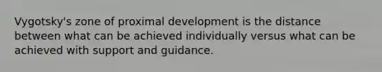 Vygotsky's zone of proximal development is the distance between what can be achieved individually versus what can be achieved with support and guidance.