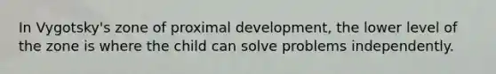 In Vygotsky's zone of proximal development, the lower level of the zone is where the child can solve problems independently.