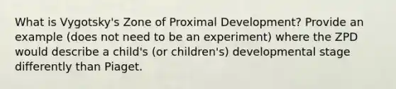 What is Vygotsky's Zone of Proximal Development? Provide an example (does not need to be an experiment) where the ZPD would describe a child's (or children's) developmental stage differently than Piaget.