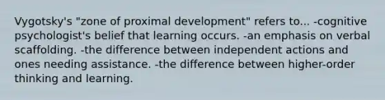 Vygotsky's "zone of proximal development" refers to... -cognitive psychologist's belief that learning occurs. -an emphasis on verbal scaffolding. -the difference between independent actions and ones needing assistance. -the difference between higher-order thinking and learning.