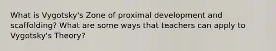 What is Vygotsky's Zone of proximal development and scaffolding? What are some ways that teachers can apply to Vygotsky's Theory?