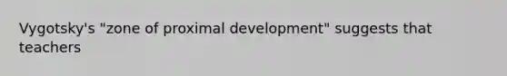 Vygotsky's "zone of proximal development" suggests that teachers