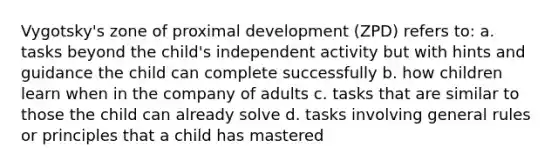 Vygotsky's zone of proximal development (ZPD) refers to: a. tasks beyond the child's independent activity but with hints and guidance the child can complete successfully b. how children learn when in the company of adults c. tasks that are similar to those the child can already solve d. tasks involving general rules or principles that a child has mastered