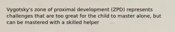 Vygotsky's zone of proximal development (ZPD) represents challenges that are too great for the child to master alone, but can be mastered with a skilled helper