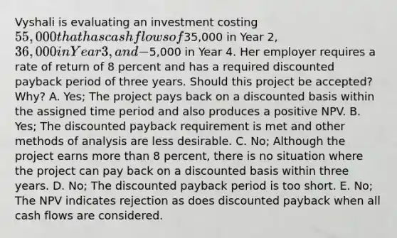 Vyshali is evaluating an investment costing 55,000 that has cash flows of35,000 in Year 2, 36,000 in Year 3, and −5,000 in Year 4. Her employer requires a rate of return of 8 percent and has a required discounted payback period of three years. Should this project be accepted? Why? A. Yes; The project pays back on a discounted basis within the assigned time period and also produces a positive NPV. B. Yes; The discounted payback requirement is met and other methods of analysis are less desirable. C. No; Although the project earns more than 8 percent, there is no situation where the project can pay back on a discounted basis within three years. D. No; The discounted payback period is too short. E. No; The NPV indicates rejection as does discounted payback when all cash flows are considered.