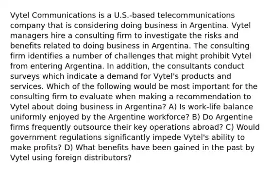 Vytel Communications is a U.S.-based telecommunications company that is considering doing business in Argentina. Vytel managers hire a consulting firm to investigate the risks and benefits related to doing business in Argentina. The consulting firm identifies a number of challenges that might prohibit Vytel from entering Argentina. In addition, the consultants conduct surveys which indicate a demand for Vytel's products and services. Which of the following would be most important for the consulting firm to evaluate when making a recommendation to Vytel about doing business in Argentina? A) Is work-life balance uniformly enjoyed by the Argentine workforce? B) Do Argentine firms frequently outsource their key operations abroad? C) Would government regulations significantly impede Vytel's ability to make profits? D) What benefits have been gained in the past by Vytel using foreign distributors?