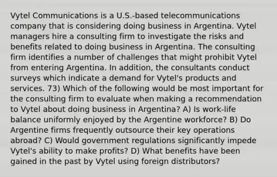 Vytel Communications is a U.S.-based telecommunications company that is considering doing business in Argentina. Vytel managers hire a consulting firm to investigate the risks and benefits related to doing business in Argentina. The consulting firm identifies a number of challenges that might prohibit Vytel from entering Argentina. In addition, the consultants conduct surveys which indicate a demand for Vytel's products and services. 73) Which of the following would be most important for the consulting firm to evaluate when making a recommendation to Vytel about doing business in Argentina? A) Is work-life balance uniformly enjoyed by the Argentine workforce? B) Do Argentine firms frequently outsource their key operations abroad? C) Would government regulations significantly impede Vytel's ability to make profits? D) What benefits have been gained in the past by Vytel using foreign distributors?