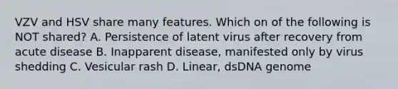 VZV and HSV share many features. Which on of the following is NOT shared? A. Persistence of latent virus after recovery from acute disease B. Inapparent disease, manifested only by virus shedding C. Vesicular rash D. Linear, dsDNA genome