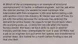 W Which of the accompanying is an example of structural unemployment? A) Sasha, a software engineer, lost her job when the internet startup she worked for went bankrupt. She interviewed with five companies in the area before taking a job with another firm in the industry. B) Hector was laid off from his job with the airline because the recession has reduced the demand for airline travel. He expects to get his job back when the economy picks up. C) Dora lost her job when the textile factory closed. She does not have skills to work in another industry and has been unemployed for over a year. D) Malia had a job as an engineer but quit when her spouse was transferred to another state. She looked for a month before finding a new job that she liked.