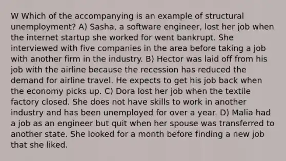 W Which of the accompanying is an example of structural unemployment? A) Sasha, a software engineer, lost her job when the internet startup she worked for went bankrupt. She interviewed with five companies in the area before taking a job with another firm in the industry. B) Hector was laid off from his job with the airline because the recession has reduced the demand for airline travel. He expects to get his job back when the economy picks up. C) Dora lost her job when the textile factory closed. She does not have skills to work in another industry and has been unemployed for over a year. D) Malia had a job as an engineer but quit when her spouse was transferred to another state. She looked for a month before finding a new job that she liked.