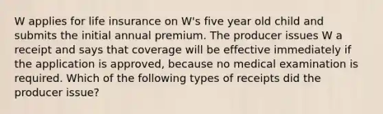 W applies for life insurance on W's five year old child and submits the initial annual premium. The producer issues W a receipt and says that coverage will be effective immediately if the application is approved, because no medical examination is required. Which of the following types of receipts did the producer issue?